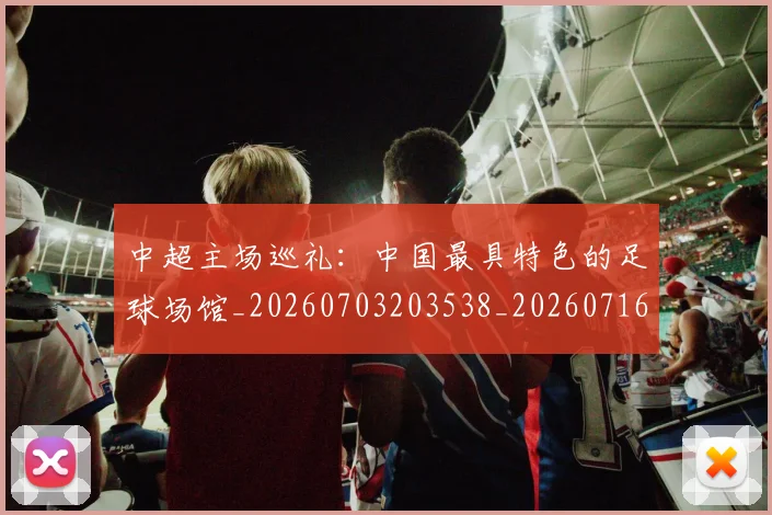 中超主场巡礼：中国最具特色的足球场馆_20260703203538_20260716184416