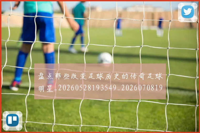 盘点那些改变足球历史的传奇足球明星_20260528193549_20260708194601