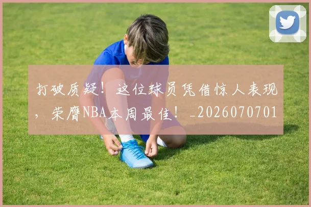 打破质疑！这位球员凭借惊人表现，荣膺NBA本周最佳！_20260707014305