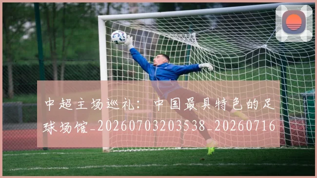 中超主场巡礼：中国最具特色的足球场馆_20260703203538_20260716184416