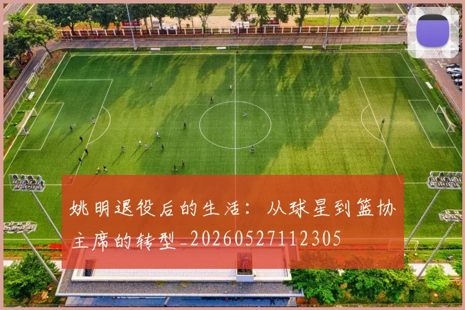 姚明退役后的生活：从球星到篮协主席的转型_20260527112305