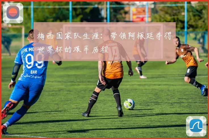 梅西国家队生涯：带领阿根廷夺得世界杯的艰辛历程