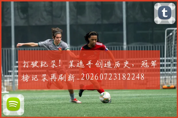 打破纪录!某选手创造历史,冠军榜记录再刷新_20260723182248