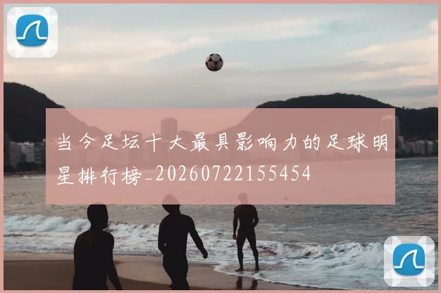 当今足坛十大最具影响力的足球明星排行榜_20260722155454