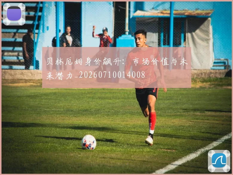 贝林厄姆身价飙升：市场价值与未来潜力_20260710014008