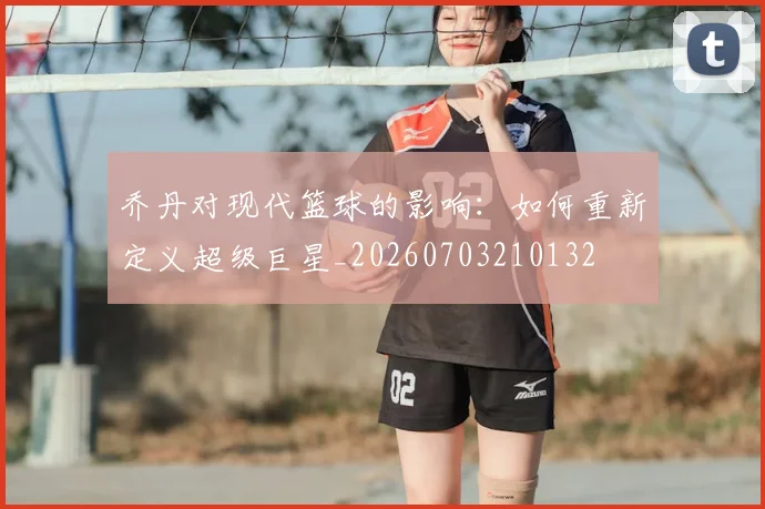 乔丹对现代篮球的影响：如何重新定义超级巨星_20260703210132
