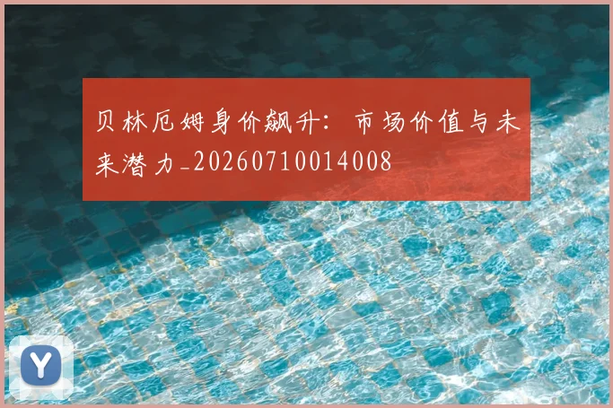 贝林厄姆身价飙升:市场价值与未来潜力_20260710014008